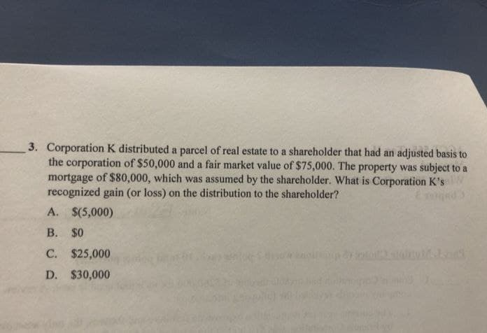 3. Corporation K distributed a parcel of real estate to a shareholder that had an adjusted basis to
the corporation of $50,000 and a fair market value of $75,000. The property was subject to a
mortgage of $80,000, which was assumed by the shareholder. What is Corporation K's
recognized gain (or loss) on the distribution to the shareholder?
A. $(5,000)
B. $0
C. $25,000
D. $30,000
wanollen 2)