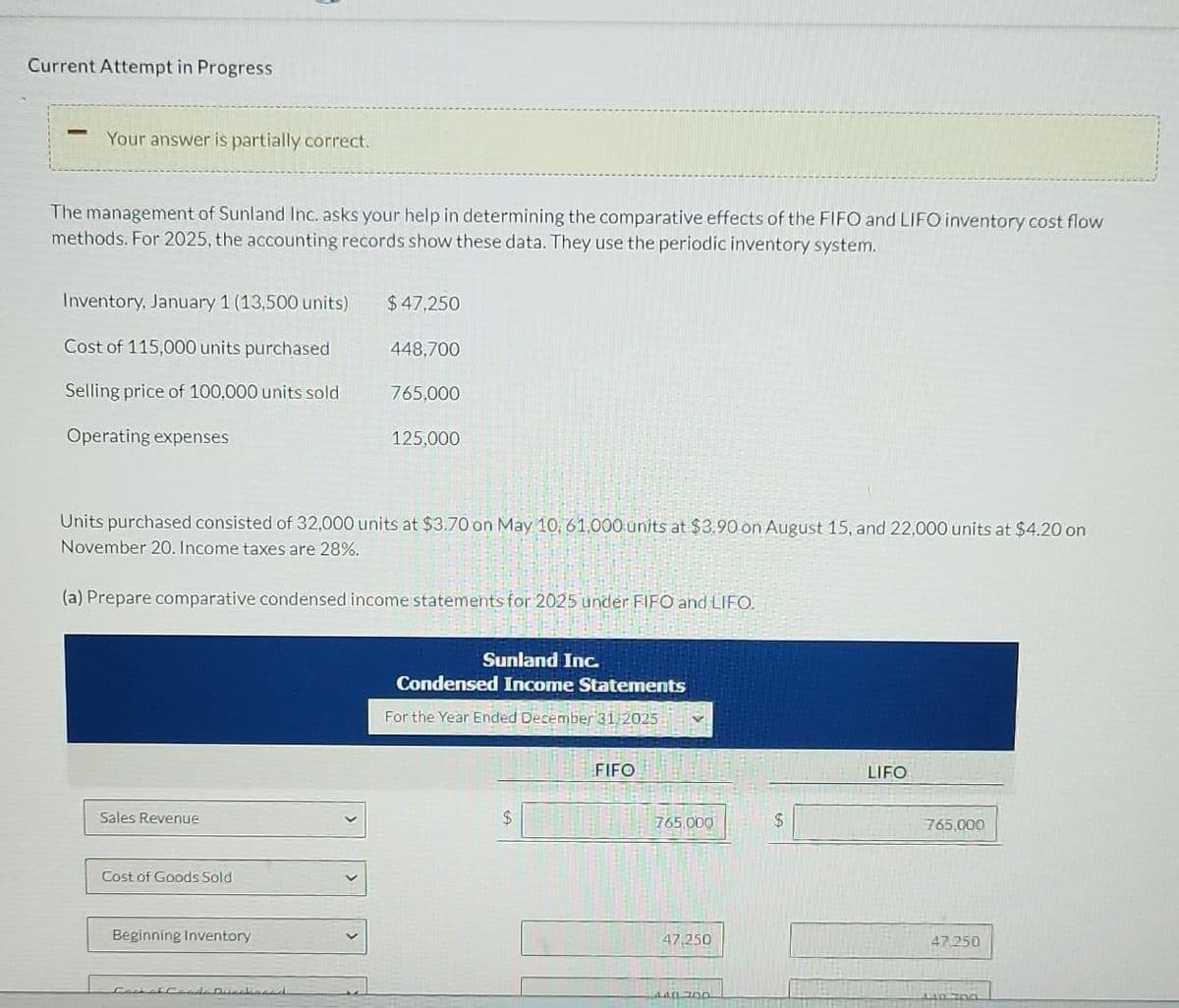 Current Attempt in Progress
Your answer is partially correct.
The management of Sunland Inc. asks your help in determining the comparative effects of the FIFO and LIFO inventory cost flow
methods. For 2025, the accounting records show these data. They use the periodic inventory system.
Inventory, January 1 (13,500 units)
Cost of 115,000 units purchased
Selling price of 100,000 units sold
Operating expenses
Sales Revenue
Cost of Goods Sold
Units purchased consisted of 32,000 units at $3.70 on May 10, 61,000 units at $3.90 on August 15, and 22,000 units at $4.20 on
November 20. Income taxes are 28%.
(a) Prepare comparative condensed income statements for 2025 under FIFO and LIFO.
Beginning Inventory
$ 47,250
Fack of Faada Driebaced
448,700
765,000
125,000
Sunland Inc.
Condensed Income Statements
For the Year Ended December 31, 2025
$
FIFO
765,000
47,250
440 700
$
LIFO
765,000
47.250
0700