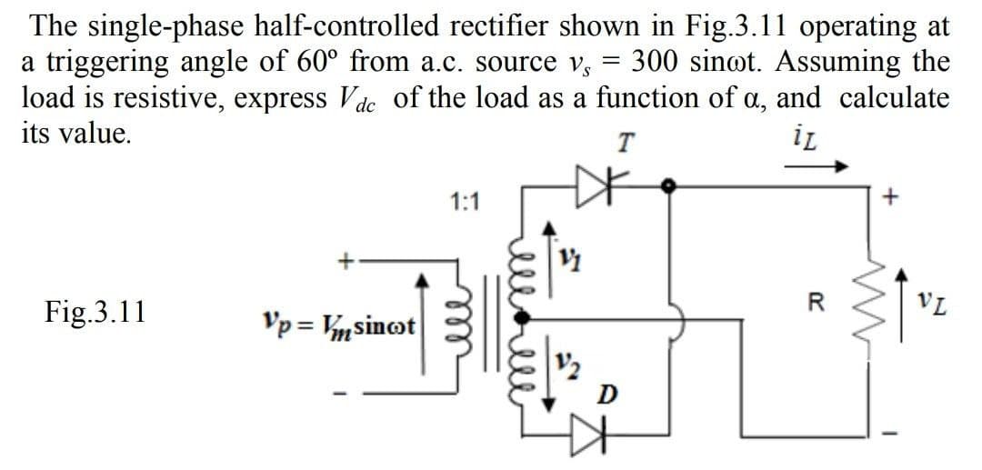 The single-phase half-controlled rectifier shown in Fig.3.11 operating at
a triggering angle of 60° from a.c. source vs 300 sinot. Assuming the
load is resistive, express Vdc of the load as a function of a, and calculate
its value.
T
iL
Fig.3.11
Vp - Vsincot
1:1
m
11
D
R
w
I
VL