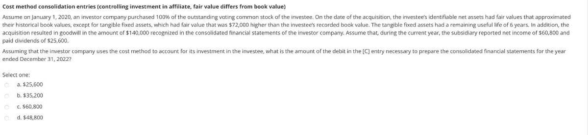 Cost method consolidation entries (controlling investment in affiliate, fair value differs from book value)
Assume on January 1, 2020, an investor company purchased 100% of the outstanding voting common stock of the investee. On the date of the acquisition, the investee's identifiable net assets had fair values that approximated
their historical book values, except for tangible fixed assets, which had fair value that was $72,000 higher than the investee's recorded book value. The tangible fixed assets had a remaining useful life of 6 years. In addition, the
acquisition resulted in goodwill in the amount of $140,000 recognized in the consolidated financial statements of the investor company. Assume that, during the current year, the subsidiary reported net income of $60,800 and
paid dividends of $25,600.
Assuming that the investor company uses the cost method to account for its investment in the investee, what is the amount of the debit in the [C] entry necessary to prepare the consolidated financial statements for the year
ended December 31, 2022?
Select one:
a. $25,600
b. $35,200
c. $60,800
d. $48,800