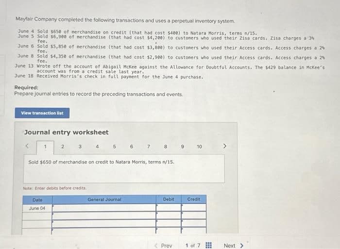 Mayfair Company completed the following transactions and uses a perpetual inventory system.
June 4 Sold $650 of merchandise on credit (that had cost $400) to Natara Morris, terms n/15.
June 5 Sold $6,900 of merchandise (that had cost $4,200) to customers who used their Zisa cards. Zisa charges a 3%
fee.
June 6 Sold $5,850 of merchandise (that had cost $3,880) to customers who used their Access cards. Access charges a 24
fee.
June 8 Sold $4,350 of merchandise (that had cost $2,980) to customers who used their Access cards. Access charges a 2%
fee.
June 13 Wrote off the account of Abigail McKee against the Allowance for Doubtful Accounts. The $429 balance in McKee's
account was from a credit sale last year.
June 18 Received Morris's check in full payment for the June 4 purchase.
Required:
Prepare journal entries to record the preceding transactions and events.
View transaction list
Journal entry worksheet
Note: Enter debits before credits.
5
Date
June 04
6
Sold $650 of merchandise on credit to Natara Morris, terms n/15.
General Journal
7
8
Debit
< Prev
9
10
Credit
1 of 7
⠀
Next >