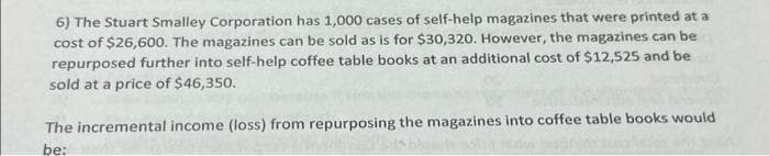 6) The Stuart Smalley Corporation has 1,000 cases of self-help magazines that were printed at a
cost of $26,600. The magazines can be sold as is for $30,320. However, the magazines can be
repurposed further into self-help coffee table books at an additional cost of $12,525 and be
sold at a price of $46,350.
The incremental income (loss) from repurposing the magazines into coffee table books would
be: