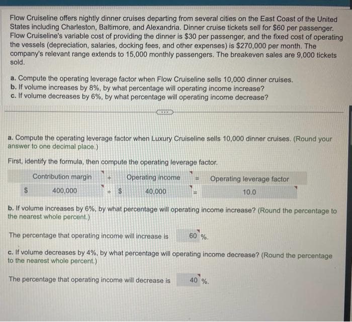 Flow Cruiseline offers nightly dinner cruises departing from several cities on the East Coast of the United
States including Charleston, Baltimore, and Alexandria. Dinner cruise tickets sell for $60 per passenger.
Flow Cruiseline's variable cost of providing the dinner is $30 per passenger, and the fixed cost of operating
the vessels (depreciation, salaries, docking fees, and other expenses) is $270,000 per month. The
company's relevant range extends to 15,000 monthly passengers. The breakeven sales are 9,000 tickets
sold.
a. Compute the operating leverage factor when Flow Cruiseline sells 10,000 dinner cruises.
b. If volume increases by 8%, by what percentage will operating income increase?
c. If volume decreases by 6%, by what percentage will operating income decrease?
a. Compute the operating leverage factor when Luxury Cruiseline sells 10,000 dinner cruises. (Round your
answer to one decimal place.)
First, identify the formula, then compute the operating leverage factor.
Contribution margin
$
HIED
400,000
Operating income = Operating leverage factor
10.0
40,000
b. If volume increases by 6%, by what percentage will operating income increase? (Round the percentage to
the nearest whole percent.)
The percentage that operating income will increase is
c. If volume decreases by 4%, by what percentage will operating income decrease? (Round the percentage
to the nearest whole percent.)
The percentage that operating income will decrease is
60%.
40 %.