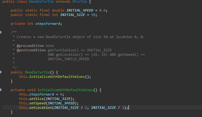 public class DoodleTurtle extends GTurtle {
public static final double INITIAL_SPEED = 0.6;
public static final int INITIAL_SIZE = 50;
private int stepsForward;
/**
* Creates a new DoodleTurtle object of size 50 at location 0, 0.
*
* @precondition none
* @postcondition getTurtleSize() == INITIAL SIZE
*
AND getLocation ()
INITIAL_TURTLE_SPEED
}
==
public DoodleTurtle() {
}
private void initializeWithDefaultValues() {
this.stepsForward = 0;
this.initializeWithDefaultValues();
this.setSize(INITIAL_SIZE);
(25, 25) AND getSpeed ()
this.setSpeed (INITIAL_SPEED);
this.setLocation (INITIAL_SIZE / 2, INITIAL_SIZE / 2);|
==