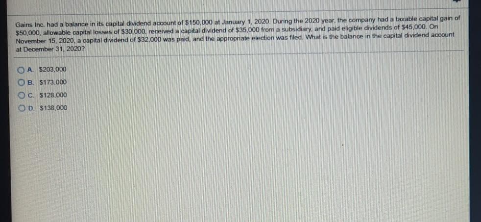 Gains Inc. had a balance in its capital dividend account of $150,000 at January 1, 2020. During the 2020 year, the company had a taxable capital gain of
$50,000, allowable capital losses of $30.000, received a capital dividend of $35.000 from a subsidiary, and paid eligible dividends of $45,000. On
November 15, 2020, a capital dividend of $32,000 was paid, and the appropriate election was filed. What is the balance in the capital dividend account
at December 31, 2020?
O A S203,000
O B. $173,000
OC. $128.000
O D. $138,000
