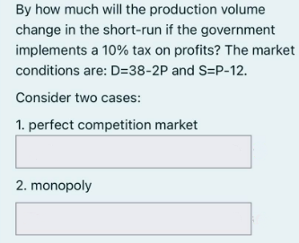 By how much will the production volume
change in the short-run if the government
implements a 10% tax on profits? The market
conditions are: D=38-2P and S=P-12.
Consider two cases:
1. perfect competition market
2. monopoly
