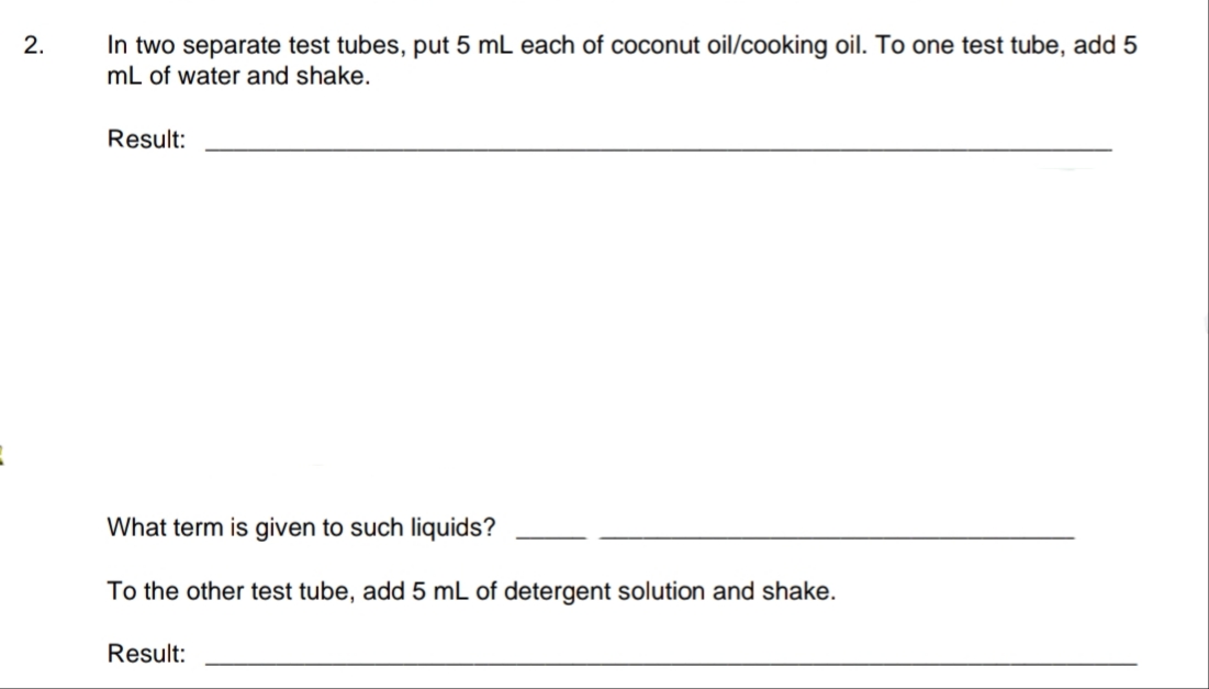 In two separate test tubes, put 5 mL each of coconut oil/cooking oil. To one test tube, add 5
mL of water and shake.
2.
Result:
What term is given to such liquids?
To the other test tube, add 5 mL of detergent solution and shake.
Result:
