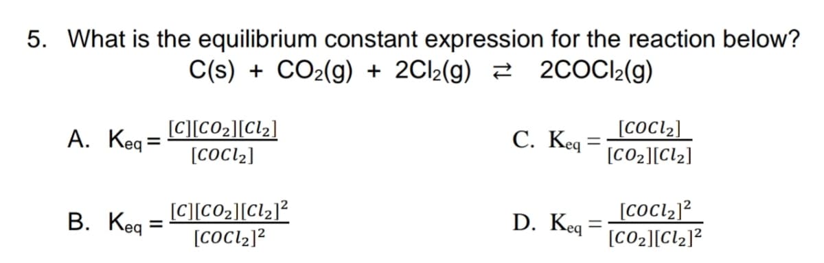 5. What is the equilibrium constant expression for the reaction below?
C(s) + CO2(g) + 2Cl2(g) 2 2COCI2(g)
[C][CO2][Cl2]
[COCL2]
A. Keq=
С. Кед :
[COCL2]
%3D
[CO2][Cl2]
В. Кед
[C][CO2][Cl2]?
[COCL2]2
D. Keq
[CO2][Clz]?
