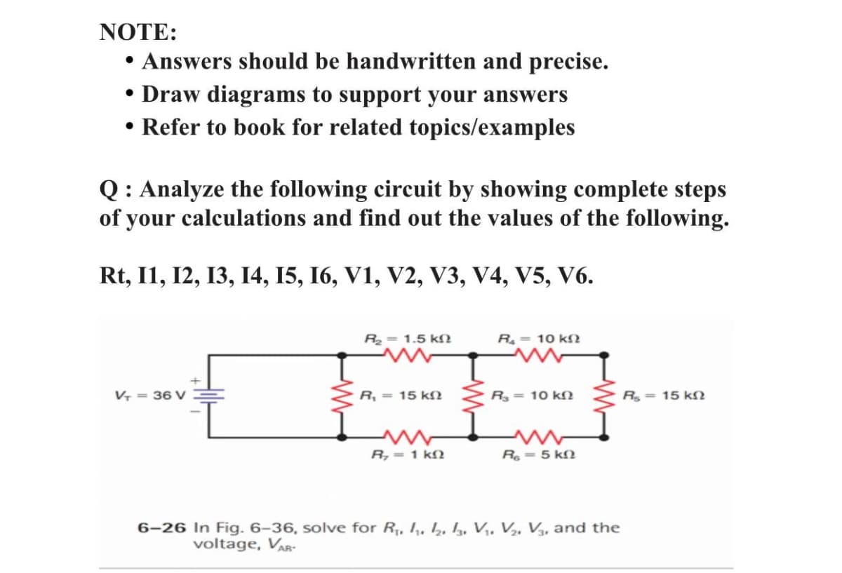 NOTE:
Answers should be handwritten and precise.
• Draw diagrams to support your answers
• Refer to book for related topics/examples
Q: Analyze the following circuit by showing complete steps
of your calculations and find out the values of the following.
Rt, I1, 12, 13, 14, 15, 16, V1, V2, V3, V4, V5, V6.
R= 1.5 kN
R= 10 kN
V = 36 V
R, = 15 kN
R = 10 kO
R = 15 kſ
R,= 1 kN
R = 5 kN
6-26 In Fig. 6–36, solve for R, I,, b, 4, V,, V,, V,, and the
voltage, VAR-
