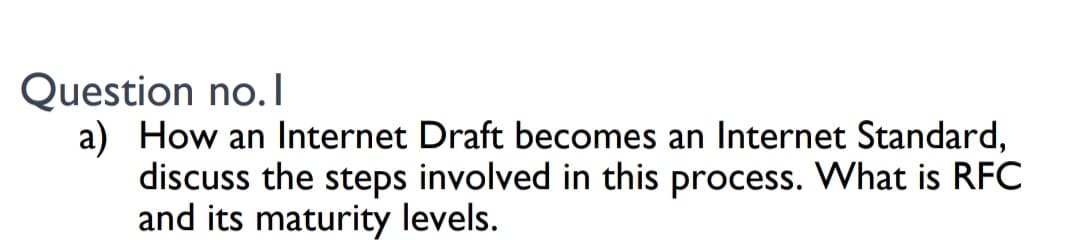 Question no.I
a) How an Internet Draft becomes an Internet Standard,
discuss the steps involved in this process. What is RFC
and its maturity levels.
