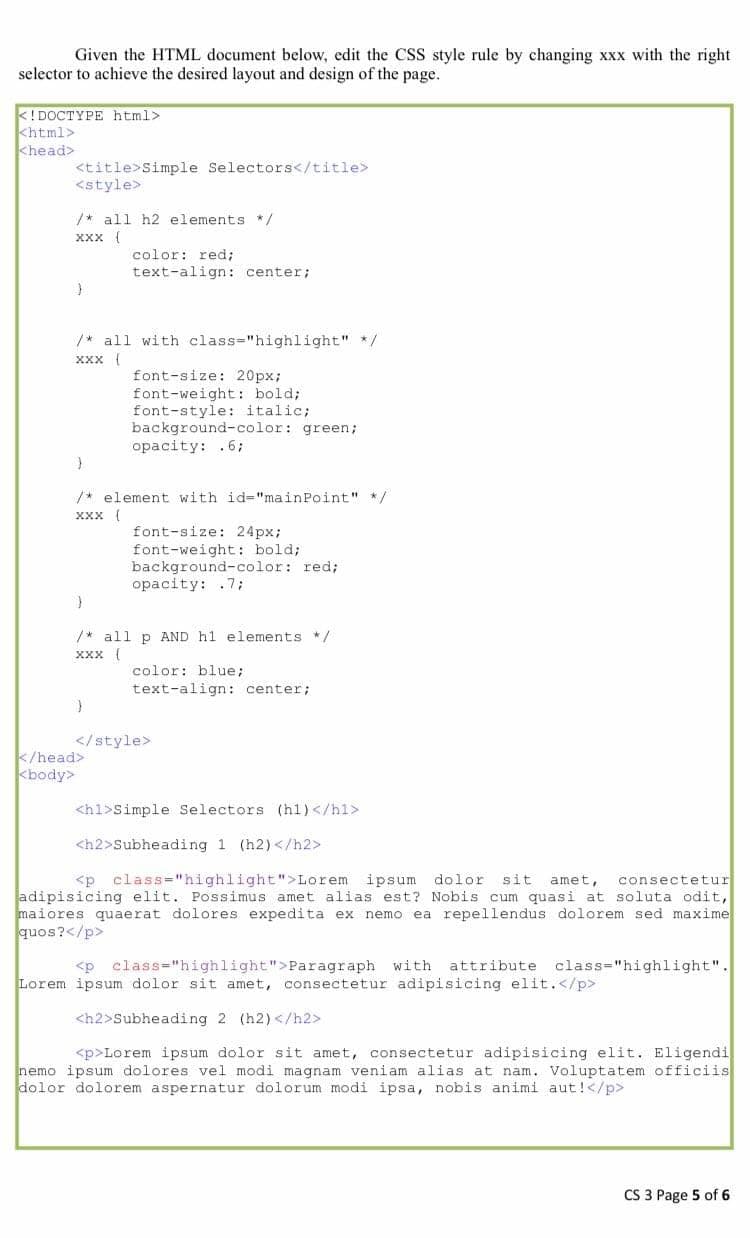 Given the HTML document below, edit the CSS style rule by changing xxx with the right
selector to achieve the desired layout and design of the page.
<!DOCTYPE html>
khtml>
khead>
<title>Simple Selectors</title>
<style>
/* all h2 elements */
ххх (
color: red;
text-align: center;
/* all with class="highlight" */
ххх (
font-size: 20px;
font-weight: bold;
font-style: italic;
background-color: green;
opacity: .6;
/* element with id="mainPoint" */
Xxx (
font-size: 24px;
font-weight: bold;
background-color: red;
opacity: .7;
/* all p AND h1 elements */
ххх (
color: blue;
text-align: center;
</style>
k/head>
kbody>
<h1>Simple Selectors (h1)</hl>
<h2>Subheading 1 (h2) </h2>
<p class="highlight">Lorem ipsum dolor
sit
amet,
consectetur
adipisicing elit. Possimus amet alias est? Nobis cum quasi at soluta odit,
maiores quaerat dolores expedita ex nemo ea repellendus dolorem sed maxime
quos?</p>
<p class="highlight">Paragraph with attribute class="highlight".
Lorem ipsum dolor sit amet, consectetur adipisicing elit.</p>
<h2>Subheading 2 (h2)</h2>
<p>Lorem ipsum dolor sit amet, consectetur adipisicing elit. Eligendi
nemo ipsum dolores vel modi magnam veniam alias at nam. Voluptatem officiis
dolor dolorem aspernatur dolorum modi ipsa, nobis animi aut!</p>
CS 3 Page 5 of 6
