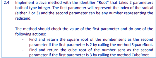 Implement a Java method with the identifier "Root" that takes 2 parameters
both of type integer. The first parameter will represent the index of the radical
(either 2 or 3) and the second parameter can be any number representing the
2.4
radicand.
The method should check the value of the first parameter and do one of the
following actions:
Find and return the square root of the number sent as the second
parameter if the first parameter is 2 by calling the method SquareRoot.
Find and return the cube root of the number sent as the second
parameter if the first parameter is 3 by calling the method CubeRoot.
