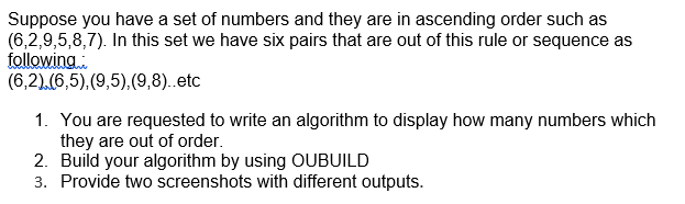 Suppose you have a set of numbers and they are in ascending order such as
(6,2,9,5,8,7). In this set we have six pairs that are out of this rule or sequence as
following:
(6,2).(6,5),(9,5),(9,8)..etc
1. You are requested to write an algorithm to display how many numbers which
they are out of order.
2. Build your algorithm by using OUBUILD
3. Provide two screenshots with different outputs.
