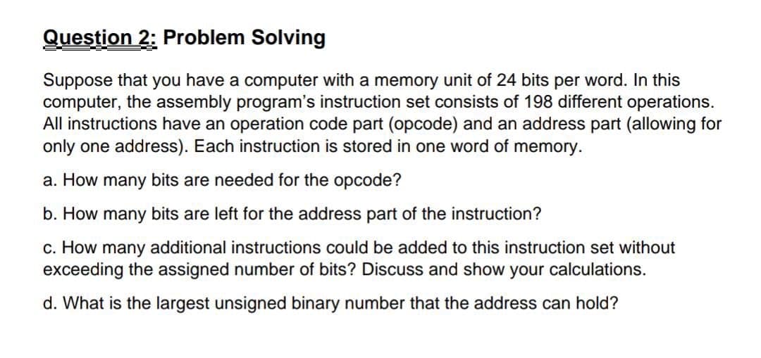 Question 2: Problem Solving
Suppose that you have a computer with a memory unit of 24 bits per word. In this
computer, the assembly program's instruction set consists of 198 different operations.
All instructions have an operation code part (opcode) and an address part (allowing for
only one address). Each instruction is stored in one word of memory.
a. How many bits are needed for the opcode?
b. How many bits are left for the address part of the instruction?
c. How many additional instructions could be added to this instruction set without
exceeding the assigned number of bits? Discuss and show your calculations.
d. What is the largest unsigned binary number that the address can hold?
