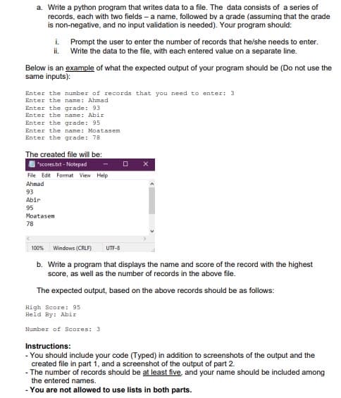 a. Write a python program that writes data to a file. The data consists of a series of
records, each with two fields – a name, followed by a grade (assuming that the grade
is non-negative, and no input validation is needed). Your program should:
i. Prompt the user to enter the number of records that he/she needs to enter.
ii. Write the data to the file, with each entered value on a separate line.
Below is an example of what the expected output of your program should be (Do not use the
same inputs):
Enter the number of records that you need to enter: 3
Enter the name: Ahmad
Enter the grade: 93
Enter the name: Abir
Enter the grade: 95
Enter the name: Moatasem
Enter the grade: 78
The created file will be:
"scores.bxt - Notepad
File Edit Format View Help
Ahmad
93
Abir
95
Moatasen
78
100%
Windows (CRLF)
UTF-8
b. Write a program that displays the name and score of the record with the highest
score, as well as the number of records in the above file.
The expected output, based on the above records should be as follows:
High Score: 95
Held By: Abir
Number of Scores: 3
Instructions:
- You should include your code (Typed) in addition to screenshots of the output and the
created file in part 1, and a screenshot of the output of part 2.
- The number of records should be at least five, and your name should be included among
the entered names.
- You are not allowed to use lists in both parts.
