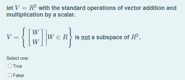 let V = R2 with the standard operations of vector addition and
multiplication by a scalar.
W
V =
is not a subspace of R2.
W
Select one:
O True
O False
