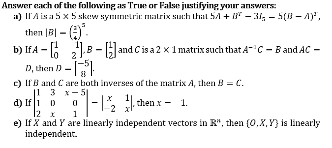 Answer each of the following as True or False justifying your answers:
a) If A is a 5 x 5 skew symmetric matrix such that 54 + B" – 315 = 5(B –- A)",
5
|B| = (:)".
b) If A = 6 ,B = and C is a 2 x 1 matrix such that A-ªC = B and AC =
then
D-
D, then
8
c) If B and C are both inverses of the matrix A, then B = C.
|1 3 x- 5|
d) If 1 0
|2 x
e) If X and Y are linearly independent vectors in R", then {0,X,Y} is linearly
independent.
then x
-1.
-2
1
