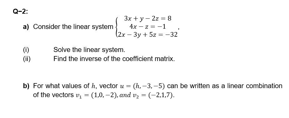 Q-2:
a) Consider the linear system
3x + y 2z = 8
4x-z = -1
(2x-3y+5z = -32
'
(i)
Solve the linear system.
(ii)
Find the inverse of the coefficient matrix.
b) For what values of h, vector u = (h,-3,-5) can be written as a linear combination
of the vectors v₁ = (1,0,-2), and v₂ = (-2,1,7).