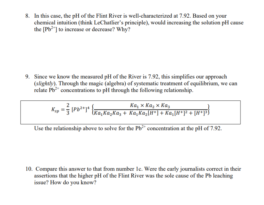 8. In this case, the pH of the Flint River is well-characterized at 7.92. Based on your
chemical intuition (think LeChatlier's principle), would increasing the solution pH cause
the [Pb2*] to increase or decrease? Why?
9. Since we know the measured pH of the River is 7.92, this simplifies our approach
(slightly). Through the magic (algebra) of systematic treatment of equilibrium, we can
relate Pb2+ concentrations to pH through the following relationship.
Ка, х Каz х Каз
Ka,KażKaz + Ka,Każ[H*]+ Ka,[H*]² + [H*]³
2
Ksp = [Pb2*]*
Use the relationship above to solve for the Pb2* concentration at the pH of 7.92.
10. Compare this answer to that from number lc. Were the early journalists correct in their
assertions that the higher pH of the Flint River was the sole cause of the Pb leaching
issue? How do you know?
