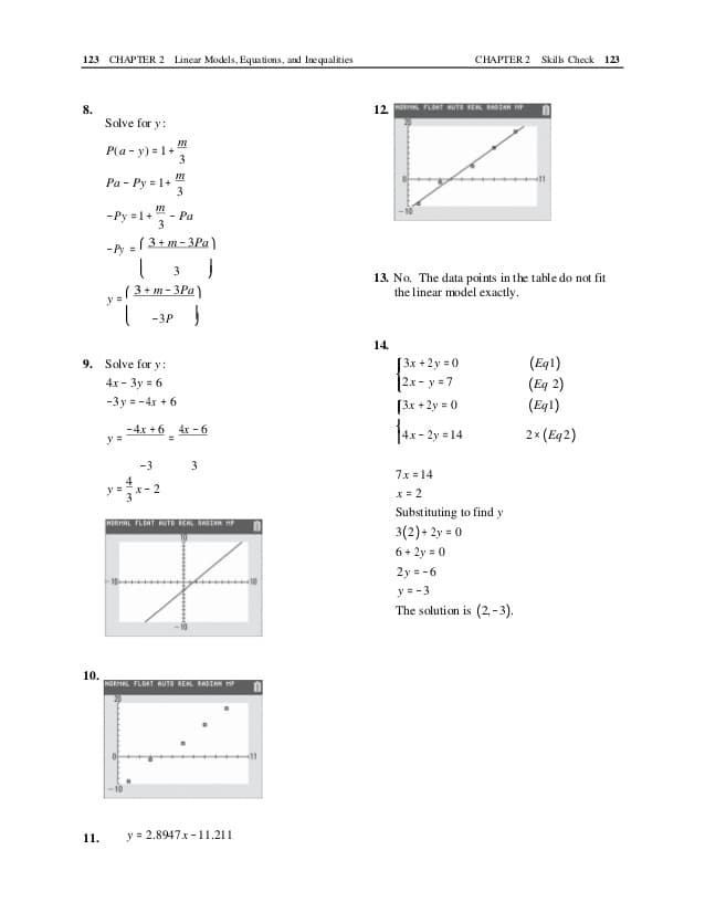 123 CHAPTER 2 Linear Models, Equations, and Inequalities
CHAPTER 2 Skils Check 123
12. FL RUT ER RIAR HP
8.
Solve for y:
P(a - y) = 1+
3
Pa - Py = 1+
3
-Py =1+
- Pa
3
-( 3+m- 3Pa)
3
(3+ m - 3Pa)
13. No. The data points in the table do not fit
the linear model exactly.
-3P
14.
[3x +2y = 0
[2x - y = 7
9. Solve for y:
(Eq1)
(Eq 2)
(Eq1)
4х - Зу в 6
-3y = -4x + 6
[3x + 2y = 0
-4x +6 -
4x- 2y = 14
4x - 6
2x (Eq2)
y =
-3
3
7x = 14
y=-2
X= 2
Substituting to find y
HERHAL FLOAT RUTO RERL RADTAN HP
3(2)+ 2y = 0
6+ 2y = 0
2y = -6
y=-3
The solution is (2, - 3).
10.
NORIAL FLOAT AUTO REAL RAIAN H
11.
y = 2.8947x - 11.211
