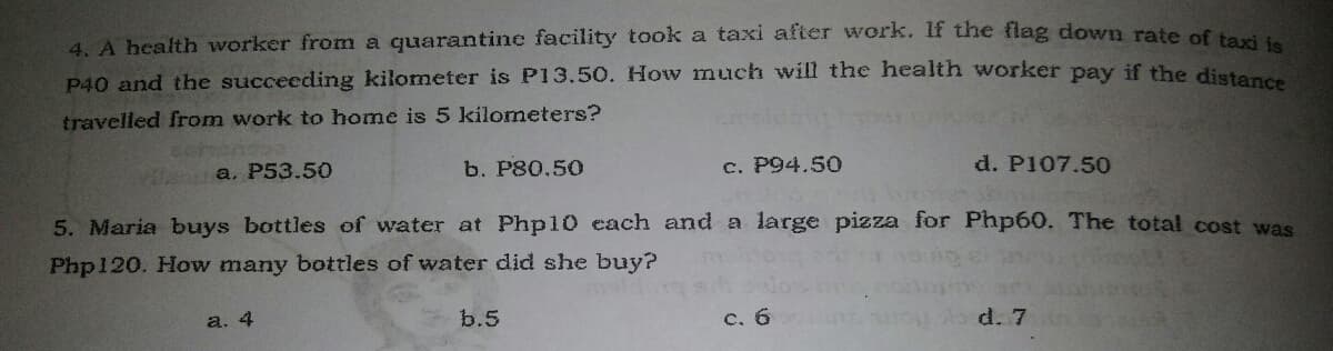 4. A health worker from a quarantine facility took a taxi after work. If the flag down rate of tei
P40 and the succeeding kilometer is P13.50. How much will the health worker pay if the diste
travelled from work to home is 5 kilometers?
a. P53.50
b. P80.50
c. P94.50
d. P107.50
5. Maria buys bottles of water at Php10 each and a large pizza for Php60. The total cost was
Php120. How many bottles of water did she buy?
a. 4
b.5
c. 6
d. 7
