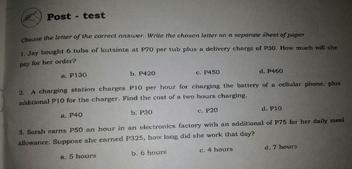 Post - test
honse the letter of the correct answer. Write the chosen letter on a separate sheet of paper
1. Jay bought 6 tubs of kutsinta at P70 per tub plus a delivery charge of P30. How much will she
pay for her order?
a. P130
b. P420
c. P450
d. P460
2. A charging station charges P10 per hour for charging the battery of a cellular phone, plus
additional P10 for the charger. Find the cost of a two hours charging.
a. P40
b. P30
с. Р20
d. P10
3. Sarah earns P50 an hour in an electronics factory with an additional of P75 for her daily meal
allowance. Suppose she earned P325, how long did she work that day?
a. 5 hours
b. 6 hours
c. 4 hours
d. 7 hours
