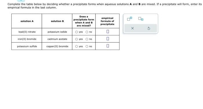 Complete the table below by deciding whether a precipitate forms when aqueous solutions A and B are mixed. If a precipitate will form, enter its
empirical formula in the last column.
solution A
lead(II) nitrate
iron(II) bromide
potassium sulfide
solution B
potassium iodide
cadmium acetate
copper(11) bromide
Does a
precipitate form
when A and B
are mixed?
O yes O no
O yes O no
O yes no
empirical
formula of
precipitate
0
0
0