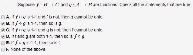 Suppose f: B → C and g: A → Bare functions. Check all the statements that are true:
A. If fog is 1-1 and f is not, then g cannot be onto.
✔B. If f o g is 1-1, then so is g.
✓C. If fo g is 1-1 and g is not, then f cannot be onto.
D. If f and g are both 1-1, then so is fog.
E. If fog is 1-1, then so is f.
F. None of the above