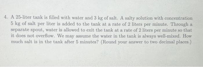 4. A 25-liter tank is filled with water and 3 kg of salt. A salty solution with concentration
5 kg of salt per liter is added to the tank at a rate of 2 liters per minute. Through a
separate spout, water is allowed to exit the tank at a rate of 2 liters per minute so that
it does not overflow. We may assume the water in the tank is always well-mixed. How
much salt is in the tank after 5 minutes? (Round your answer to two decimal places.)