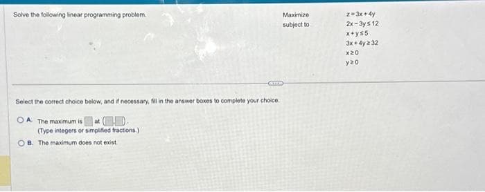 Solve the following linear programming problem.
ATTE
Select the correct choice below, and if necessary, fill in the answer boxes to complete your choice.
OA. The maximum is at (-)-
(Type integers or simplified fractions.)
OB. The maximum does not exist.
Maximize
subject to
z=3x+4y
2x-3ys 12
x+ys5
3x+4y2 32
x20
y20