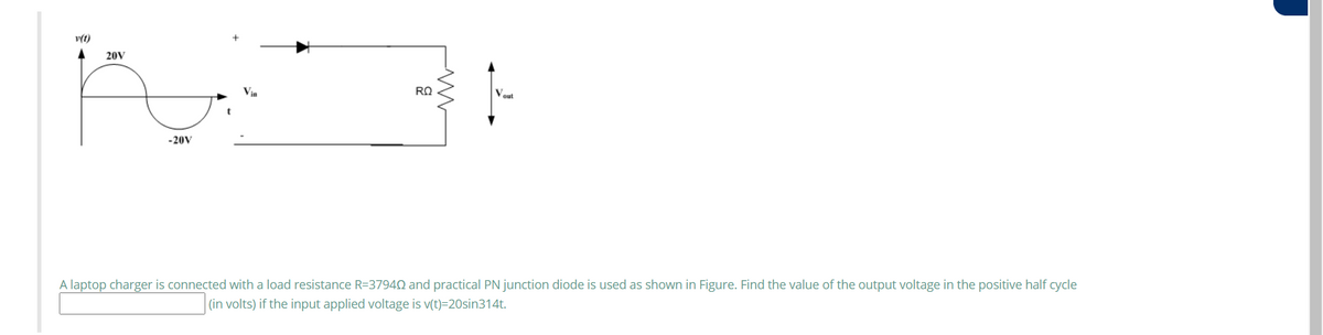 v(t)
20V
Vout
-20V
A laptop charger is connected with a load resistance R=37942 and practical PN junction diode is used as shown in Figure. Find the value of the output voltage in the positive half cycle
(in volts) if the input applied voltage is v(t)=20sin314t.
