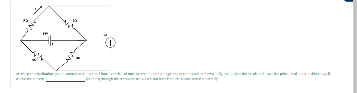 120
36V
6A
30
60
An electrical distribution system connected with a small house consists of one current and one voltage source connected as shown in Figure. Analyze the circuit and prove the principle of superposition as well
as find the current
|(in amps) through the resistance R=140 resistor if each source is considered separately.
