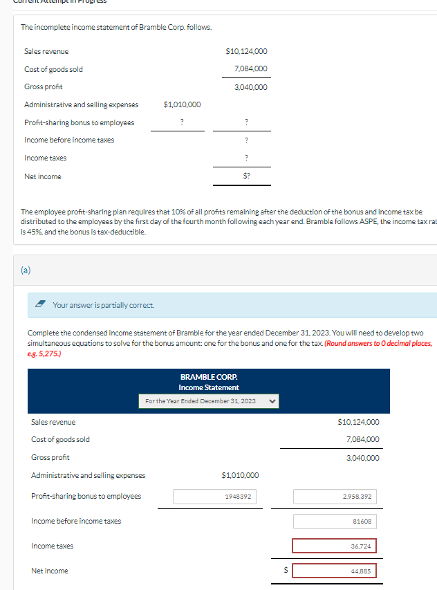 The incomplete income statement of Bramble Corp. follows.
Sales revenue
Cost of goods sold
Gross profit
Administrative and selling expenses
Profit-sharing bonus to employees
Income before income taxes
Income taxes
Net income
(a)
Your answer is partially correct.
Sales revenue
Cost of goods sold
Gross profit
Administrative and selling expenses
Profit-sharing bonus to employees
Income before income taxes
$1,010,000
Income taxes
?
Net income
$10,124,000
7,084,000
The employee profit-sharing plan requires that 10% of all profits remaining after the deduction of the bonus and income tax be
distributed to the employees by the first day of the fourth month following each year end. Bramble follows ASPE, the income tax rat
is 45%, and the bonus is tax-deductible.
3,040,000
?
?
Complete the condensed income statement of Bramble for the year ended December 31, 2023. You will need to develop two
simultaneous equations to solve for the bonus amount: one for the bonus and one for the tax. (Round answers to O decimal places,
e.g. 5,275.)
?
$?
BRAMBLE CORP.
Income Statement
For the Year Ended December 31, 2023
$1,010,000
1948392
69
$10,124,000
7,084,000
3,040,000
2,958,392
81608
36,724
44,885