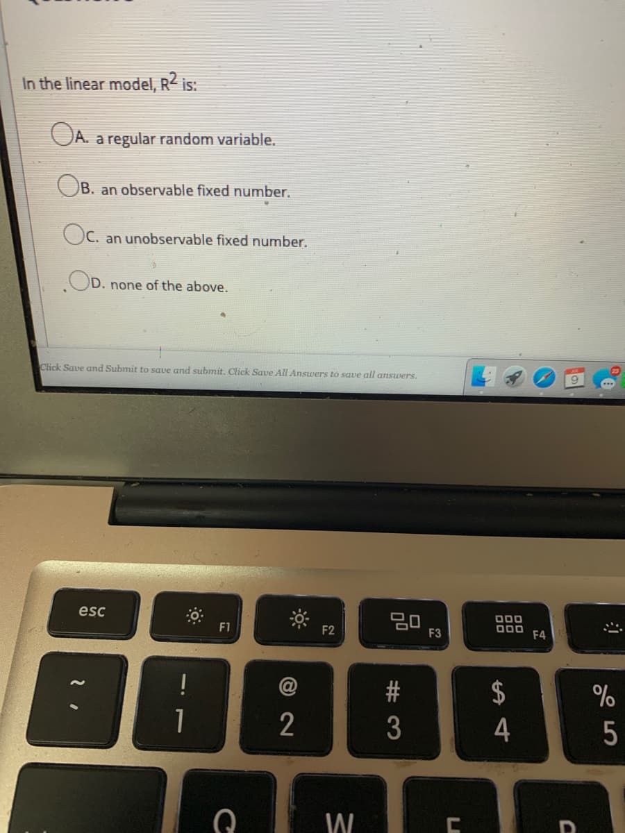 In the linear model, R< is:
OA. a regular random variable.
OB. an observable fixed number.
Oc. an unobservable fixed number.
.OD.
none of the above.
Click Save and Submit to save and submit. Click Save All Answers to save all answers.
esc
20
F3
000
O00
F4
F1
F2
$
4
W
5
# 3
