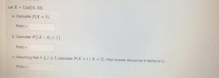 Let X-
Unif(4, 10).
a. Calculate P(X < 5).
Prob =
b. Calculate P(1X-61 > 1).
Prob =
C. Assuming that 4 sI5 5. calculate P(X <t|X< 5). (Your answer should be in terms of t.)
Prob =
