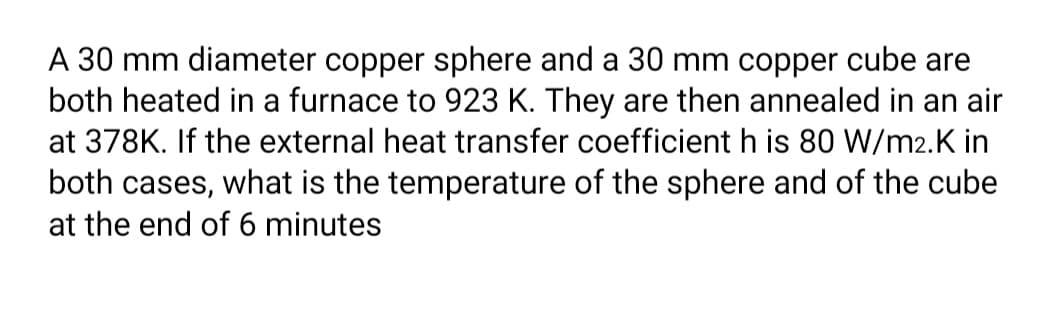 A 30 mm diameter copper sphere and a 30 mm copper cube are
both heated in a furnace to 923 K. They are then annealed in an air
at 378K. If the external heat transfer coefficient h is 80 W/m2.K in
both cases, what is the temperature of the sphere and of the cube
at the end of 6 minutes
