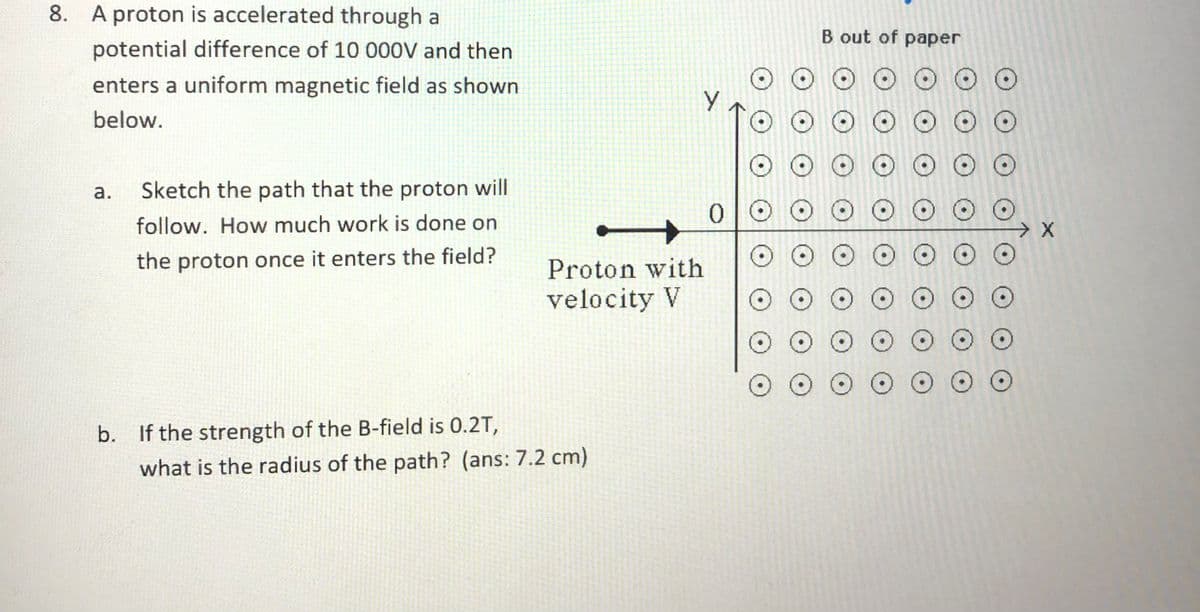 8. A proton is accelerated through a
B out of paper
potential difference of 10 000V and then
O O O O O
O O O O O
O O O
enters a uniform magnetic field as shown
below.
а.
Sketch the path that the proton will
O O O O O
O O O
follow. How much work is done on
the proton once it enters the field?
Proton with
O O O O OO
O O O O O O O
O O O O O O
velocity V
b. If the strength of the B-field is 0.2T,
what is the radius of the path? (ans: 7.2 cm)
