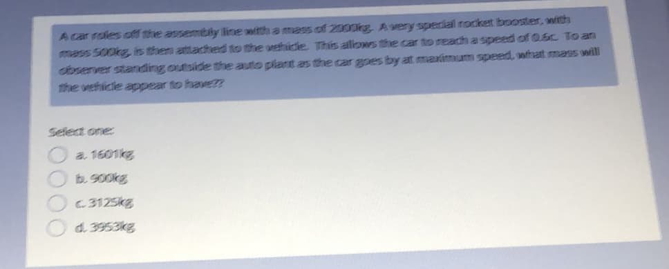 A car roles off the assembly line with a mass of 2000kg, Avery special rocket booster, with
mass 500kg, is then attached to the wehidle. This alows the car to reach a speed of 0.6c To an
observer standing outside the auto plant as the car apes by at maximum speed, othat mass will
the vehicle appear to havE??
Select one:
a. 1601kg
b. 9O0kg
C.3125kg
d. 3953kg
00

