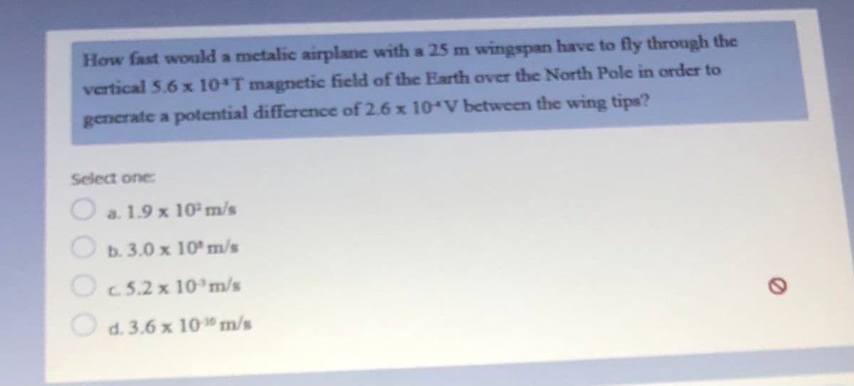 How fast would a metalic airplane with a 25 m wingspan have to fly through the
vertical 5.6 x 10 T magnetic field of the Earth over the North Pole in order to
generate a potential difference of 2.6 x 10*V between the wing tips?
Select one:
a. 1.9 x 10 m/s
b. 3.0 x 10' m/s
Oc5.2 x 10 m/s
O d. 3.6 x 10" m/s
