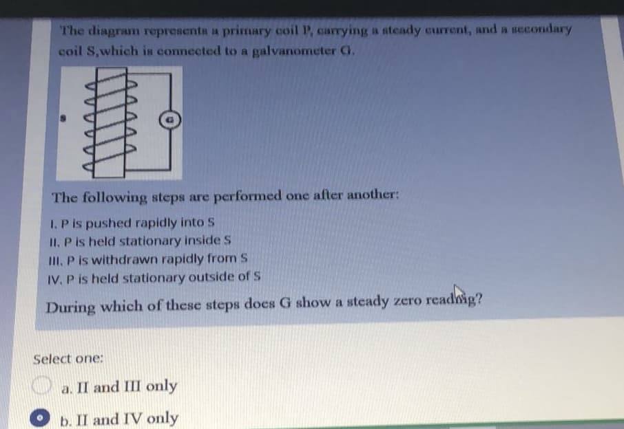 The diagram representa a primary coil P, carrying a steady current, and a secondary
coil S,which is connected to a galvanometer G,
The following steps are performed one after another:
I. P is pushed rapidly into S
II. P is held stationary inside S
II, P is withdrawn rapidly from S
IV, P is held stationary outside of S
During which of these steps does G show a steady zero read
Select one:
a. II and III only
b. II and IV only
