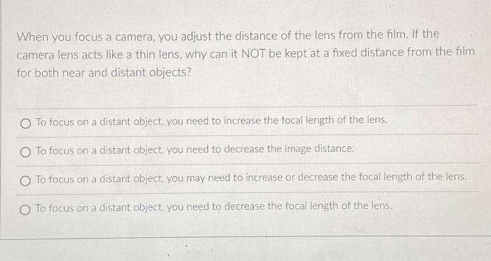 When you focus a camera, you adjust the distance of the lens from the film. If the
camera lens acts like a thin lens, why can it NOT be kept at a fixed distance from the film
for both near and distant objects?
To focus on a distant object, you need to increase the focal length of the lens.
O To focus on a distant object, you need to decrease the image distance.
O To focus on a distant object, you may need to increase or decrease the focal length of the lens.
O To focus on a distant object, you need to decrease the focal length of the lens.