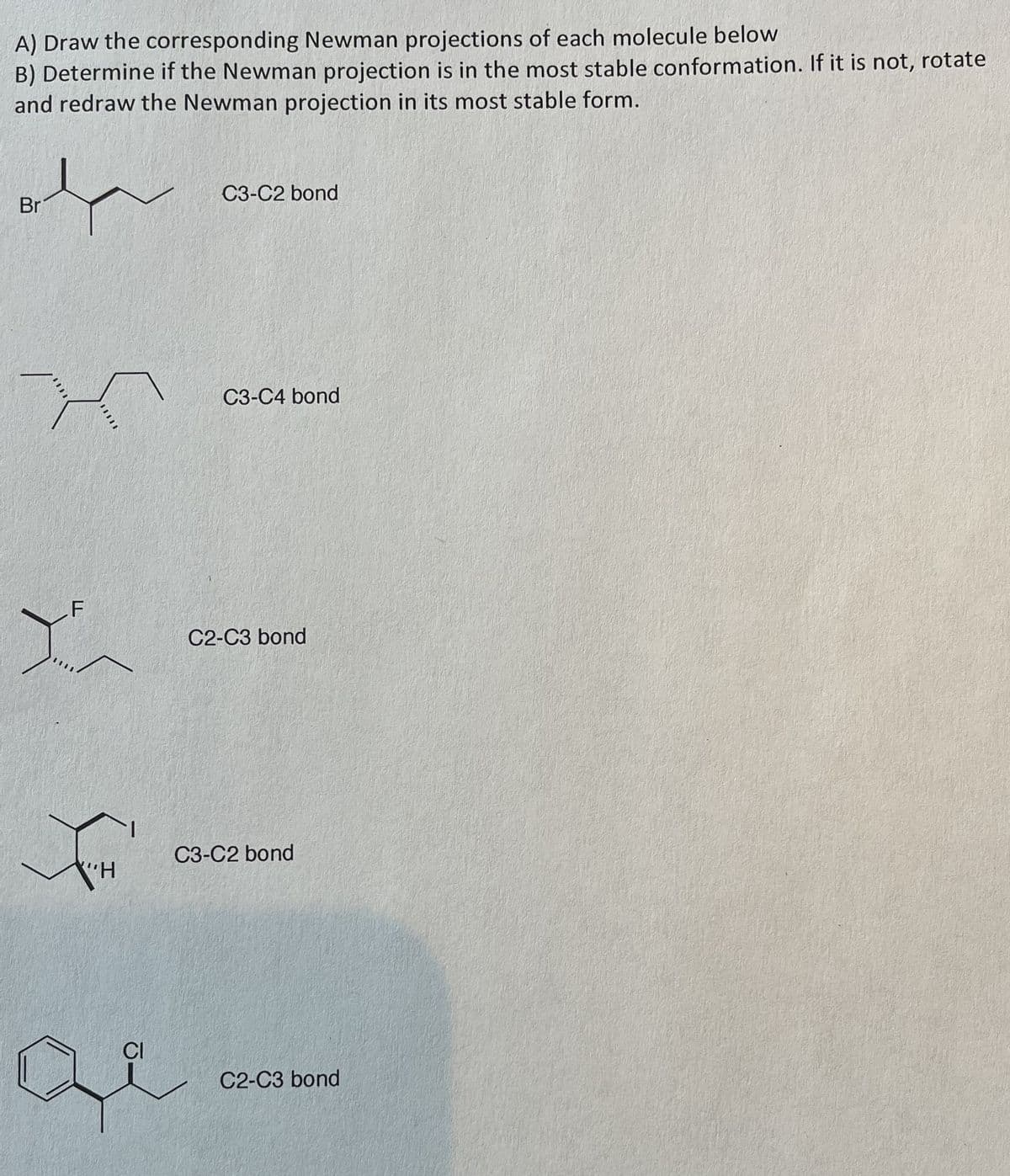 A) Draw the corresponding Newman projections of each molecule below
B) Determine if the Newman projection is in the most stable conformation. If it is not, rotate
and redraw the Newman projection in its most stable form.
Br
پر
F
X
"H
де
C3-C2 bond
C3-C4 bond
C2-C3 bond
C3-C2 bond
C2-C3 bond