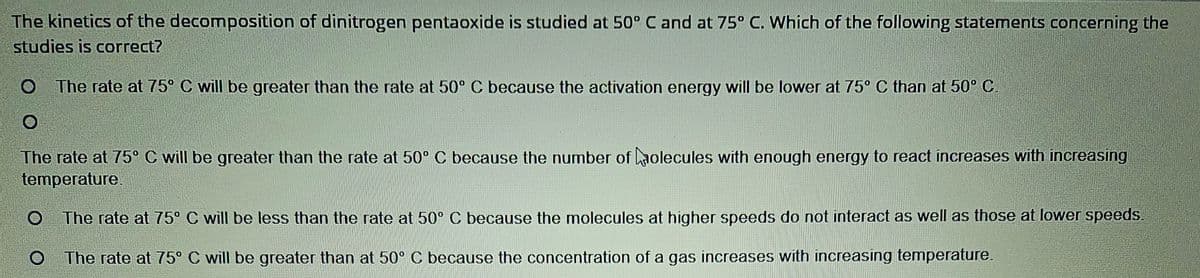 The kinetics of the decomposition of dinitrogen pentaoxide is studied at 50° C and at 75° C. Which of the following statements concerning the
studies is correct?
O The rate at 75° C will be greater than the rate at 50° C because the activation energy will be lower at 75° C than at 50° C
O
The rate at 75° C will be greater than the rate at 50° C because the number of Molecules with enough energy to react increases with increasing
temperature
The rate at 75⁰ C will be less than the rate at 50° C because the molecules at higher speeds do not interact as well as those at lower speeds.
O The rate at 75° C will be greater than at 50° C because the concentration of a gas increases with increasing temperature.