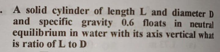 . A solid cylinder of length L and diameter D
and specific gravity 0.6 floats in neutral
equilibrium in water with its axis vertical what
is ratio of L to D
