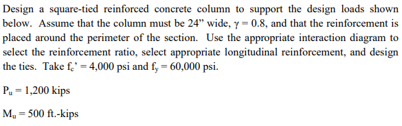 Design a square-tied reinforced concrete column to support the design loads shown
below. Assume that the column must be 24" wide, y = 0.8, and that the reinforcement is
placed around the perimeter of the section. Use the appropriate interaction diagram to
select the reinforcement ratio, select appropriate longitudinal reinforcement, and design
the ties. Take f,' = 4,000 psi and fy = 60,000 psi.
Pu = 1,200 kips
M = 500 ft.-kips
