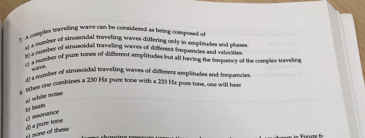 7 A complex traveling wave can be considered as being composed of
a) a number of sinusoidal traveling waves differing only in amplitudes and phases.
b) a number of sinusoidal traveling waves of different frequencies and velocities.
c) a number of pure tones of different amplitudes but all having the frequency of the complex traveling
a number of sinusoidal traveling waves of different amplitudes and frequencies.
wave.
8. When one combines a 230 Hz pure tone with a 233 Hz pure tone, one will hear
a) white noise
b) beats
c) resonance
d) a pure tone
e) none of these
bowin
houn in Figure 6-
