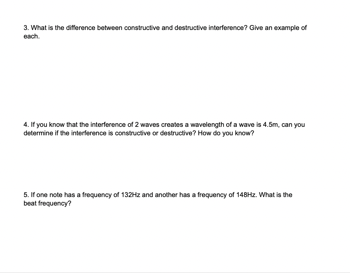 3. What is the difference between constructive and destructive interference? Give an example of
each
4. If you know that the interference of 2 waves creates a wavelength of a wave is 4.5m, can you
determine if the interference is constructive or destructive? How do you know?
5. If one note has a frequency of 132HZ and another has a frequency of 148HZ. What is the
beat frequency?
