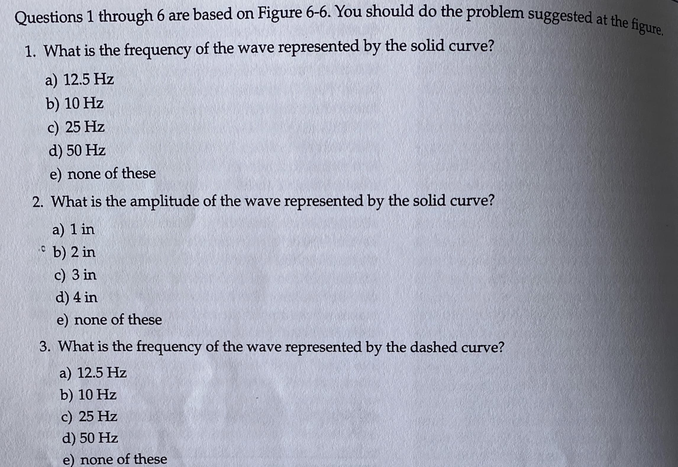 Questions 1 through 6 are based on Figure 6-6. You should do the problem suggested at the figure.
1. What is the frequency of the wave represented by the solid curve?
a) 12.5 Hz
b) 10 Hz
c) 25 Hz
d) 50 Hz
e) none of these
2. What is the amplitude of the wave represented by the solid curve?
a) 1 in
* b) 2 in
c) 3 in
d) 4 in
e) none of these
3. What is the frequency of the wave represented by the dashed curve?
a) 12.5 Hz
b) 10 Hz
c) 25 Hz
d) 50 Hz
e) none of these
