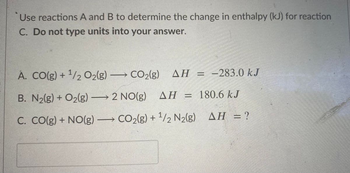 Use reactions A and B to determine the change in enthalpy (kJ) for reaction
C. Do not type units into your answer.
A. CO(g) + 1/2 O2(g) → CO2(g) AH = -283.0 kJ
B. N2(g) + O2(g) → 2 NO(g)
AH = 180.6 kJ
ДН -
%3D
C. CO(g) + NO(g) → CO2(g) + 1/2 N2(g) AH = ?
||
