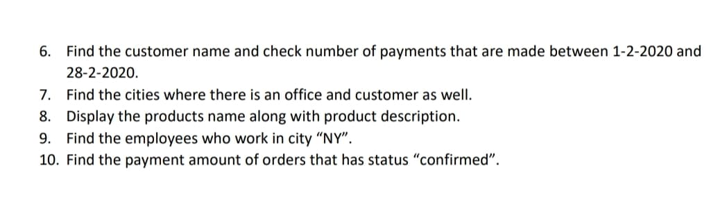 6. Find the customer name and check number of payments that are made between 1-2-2020 and
28-2-2020.
7. Find the cities where there is an office and customer as well.
8. Display the products name along with product description.
9. Find the employees who work in city "NY".
10. Find the payment amount of orders that has status "confirmed".
